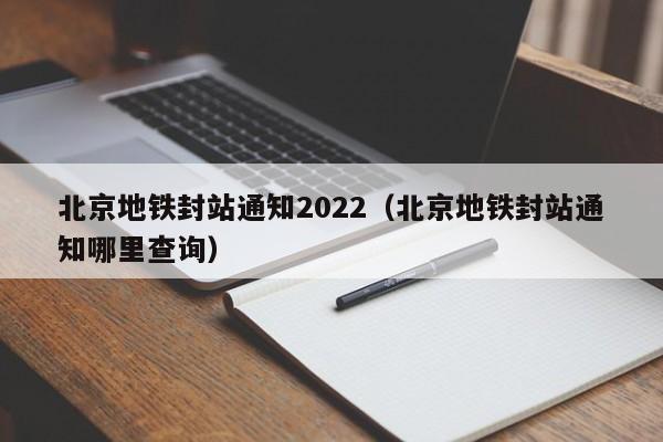 北京地铁封站通知2022（北京地铁封站通知哪里查询）