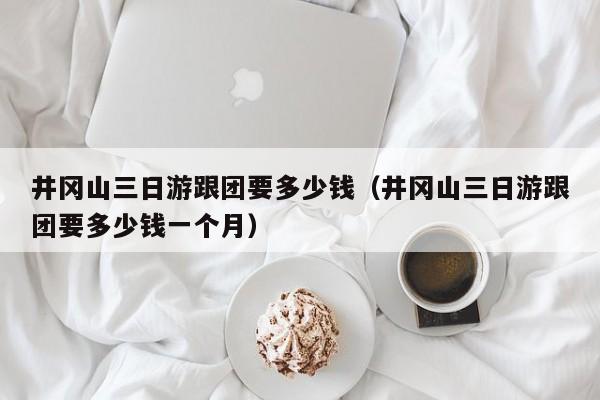 井冈山三日游跟团要多少钱（井冈山三日游跟团要多少钱一个月）