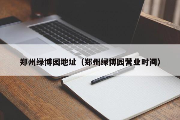 郑州绿博园地址（郑州绿博园营业时间）