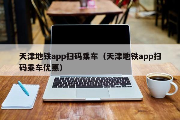 天津地铁app扫码乘车（天津地铁app扫码乘车优惠）