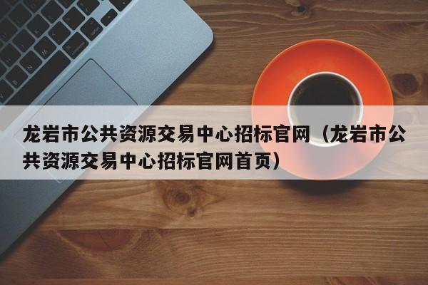 龙岩市公共资源交易中心招标官网（龙岩市公共资源交易中心招标官网首页）