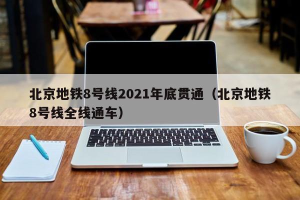 北京地铁8号线2021年底贯通（北京地铁8号线全线通车）