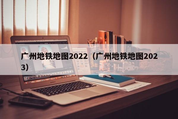 广州地铁地图2022（广州地铁地图2023）