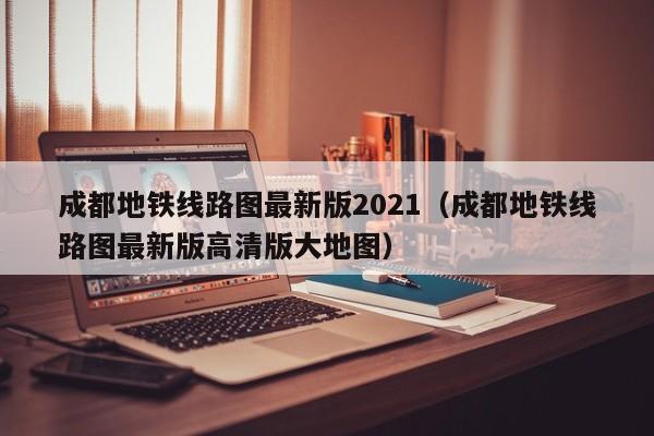 成都地铁线路图最新版2021（成都地铁线路图最新版高清版大地图）