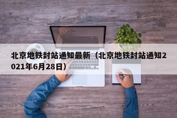 北京地铁封站通知最新（北京地铁封站通知2021年6月28日）