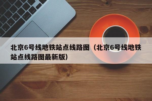 北京6号线地铁站点线路图（北京6号线地铁站点线路图最新版）