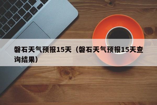 磐石天气预报15天（磐石天气预报15天查询结果）