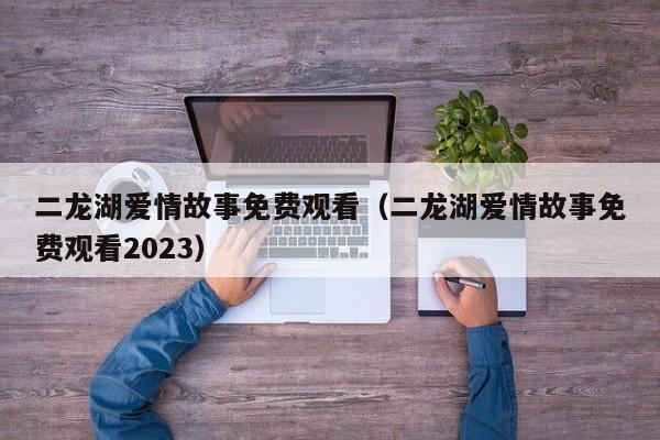 二龙湖爱情故事免费观看（二龙湖爱情故事免费观看2023）