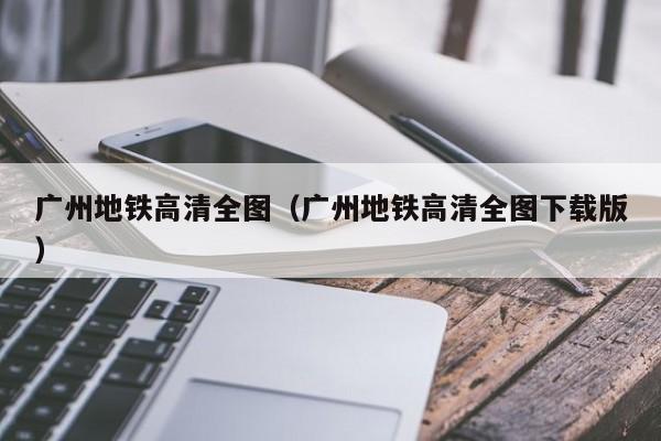 广州地铁高清全图（广州地铁高清全图下载版）