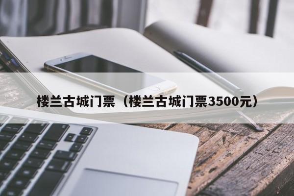 楼兰古城门票（楼兰古城门票3500元）