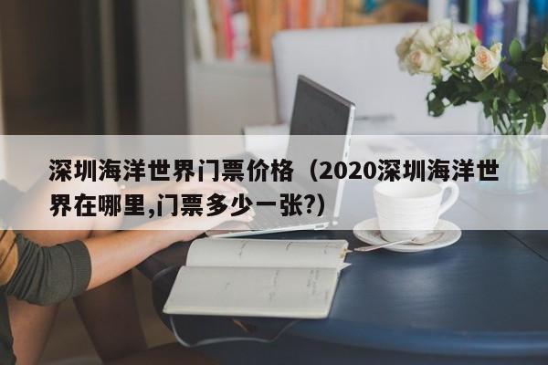 深圳海洋世界门票价格（2020深圳海洋世界在哪里,门票多少一张?）