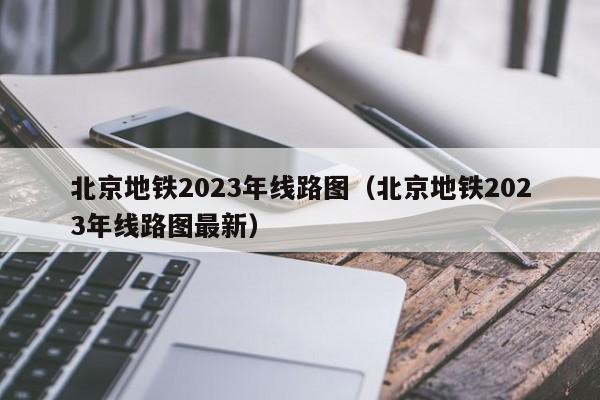 北京地铁2023年线路图（北京地铁2023年线路图最新）