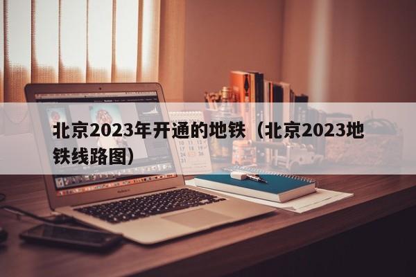 北京2023年开通的地铁（北京2023地铁线路图）