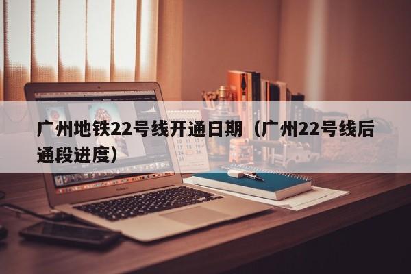 广州地铁22号线开通日期（广州22号线后通段进度）