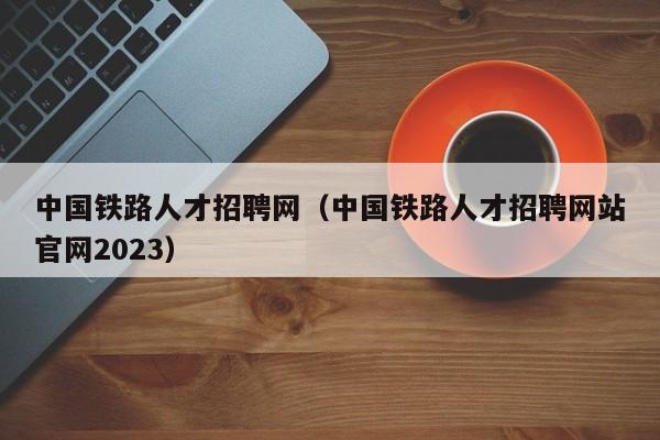 中国铁路人才招聘网（中国铁路人才招聘网站官网2023）