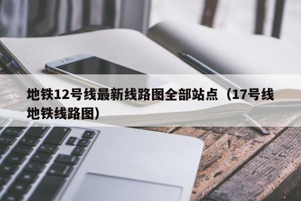 地铁12号线最新线路图全部站点（17号线地铁线路图）