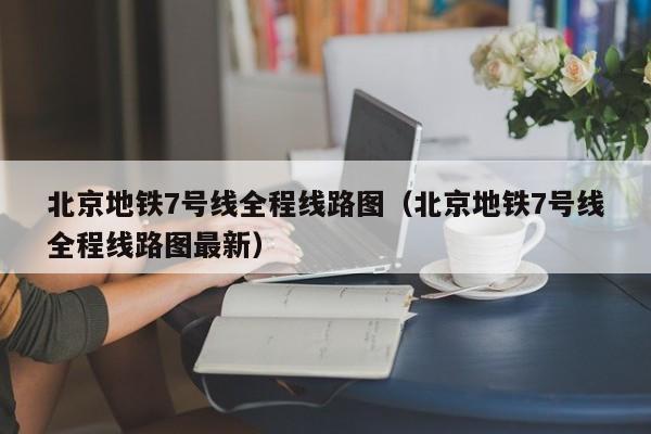 北京地铁7号线全程线路图（北京地铁7号线全程线路图最新）