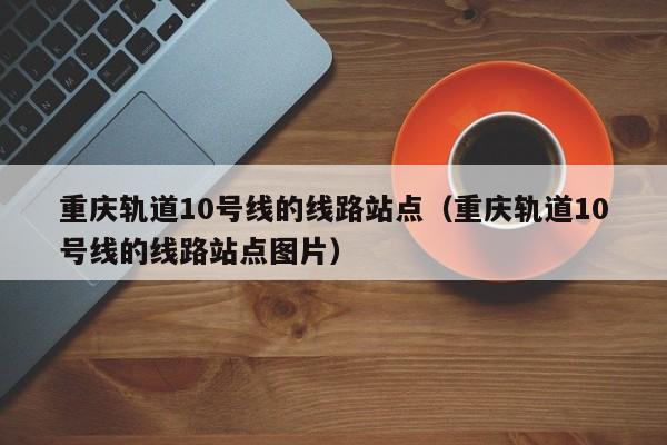 重庆轨道10号线的线路站点（重庆轨道10号线的线路站点图片）