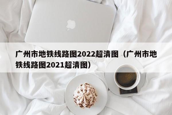 广州市地铁线路图2022超清图（广州市地铁线路图2021超清图）