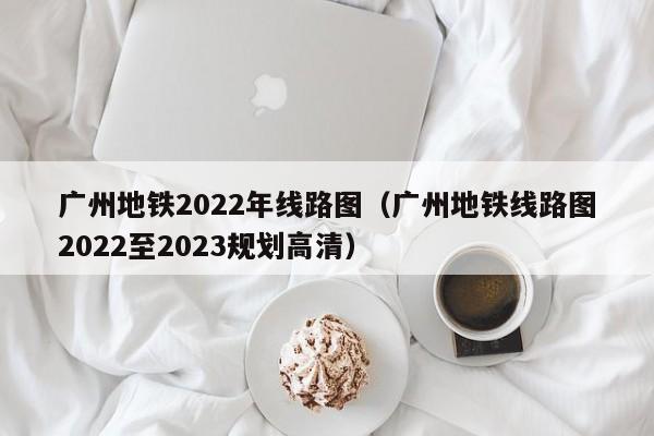 广州地铁2022年线路图（广州地铁线路图2022至2023规划高清）